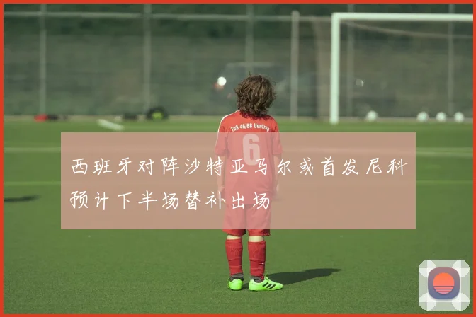 西班牙对阵沙特亚马尔或首发尼科预计下半场替补出场