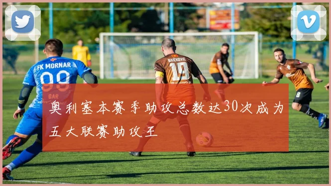 奥利塞本赛季助攻总数达30次成为五大联赛助攻王