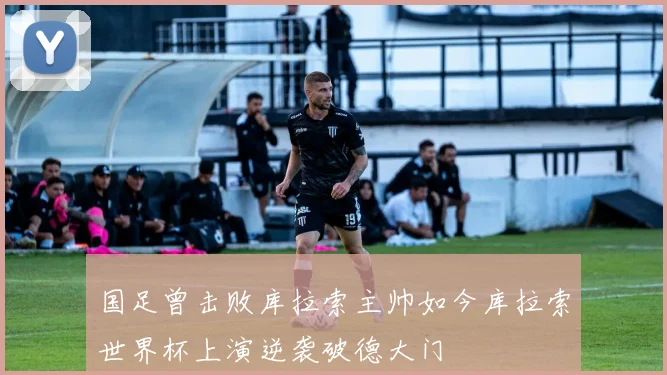 国足曾击败库拉索主帅如今库拉索世界杯上演逆袭破德大门