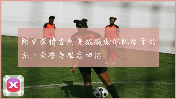 阿克深情告别曼城感谢球队给予的无上荣誉与难忘回忆