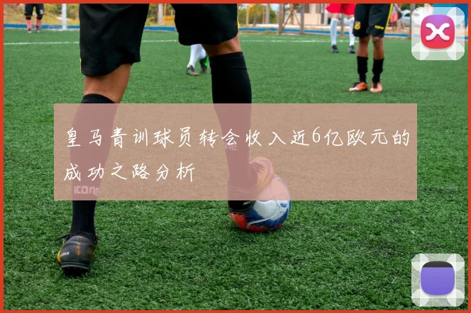 皇马青训球员转会收入近6亿欧元的成功之路分析