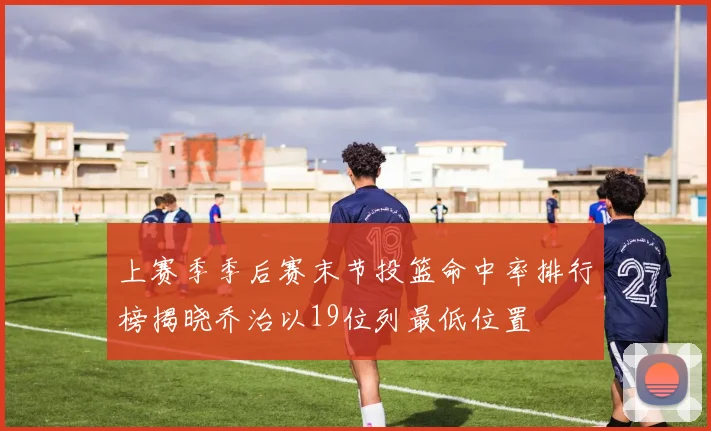 上赛季季后赛末节投篮命中率排行榜揭晓乔治以19位列最低位置