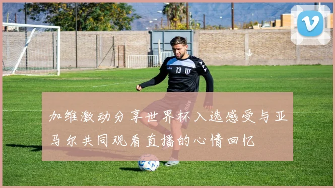 加维激动分享世界杯入选感受与亚马尔共同观看直播的心情回忆