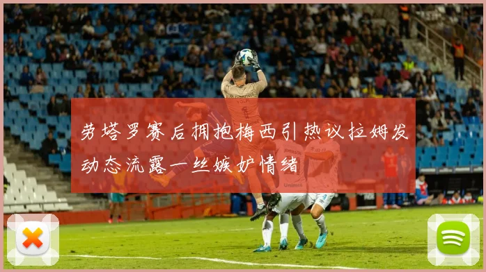 劳塔罗赛后拥抱梅西引热议拉姆发动态流露一丝嫉妒情绪