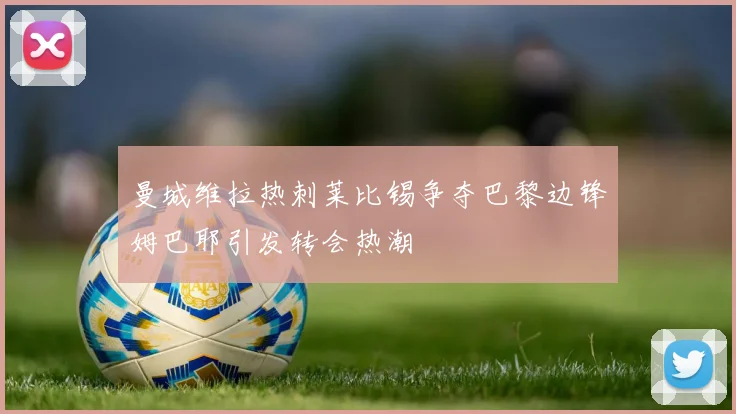 曼城维拉热刺莱比锡争夺巴黎边锋姆巴耶引发转会热潮