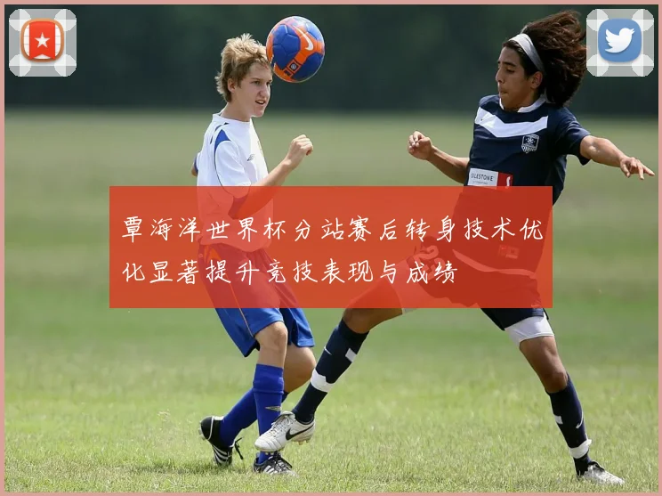覃海洋世界杯分站赛后转身技术优化显著提升竞技表现与成绩