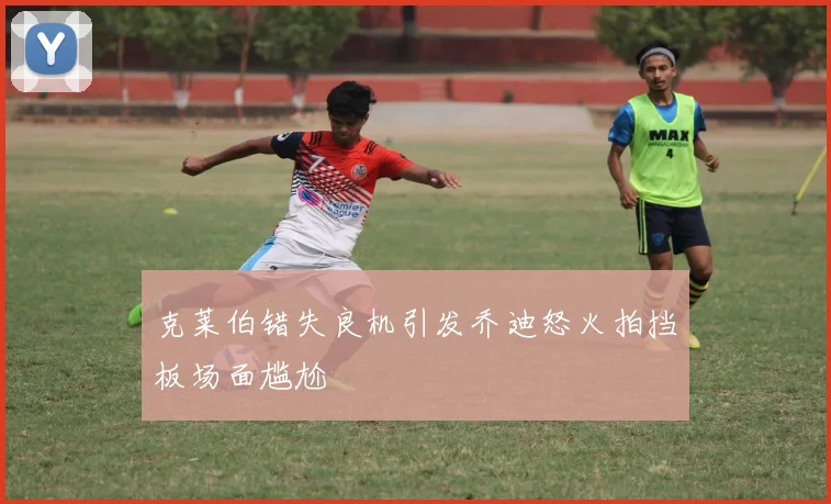 克莱伯错失良机引发乔迪怒火拍挡板场面尴尬