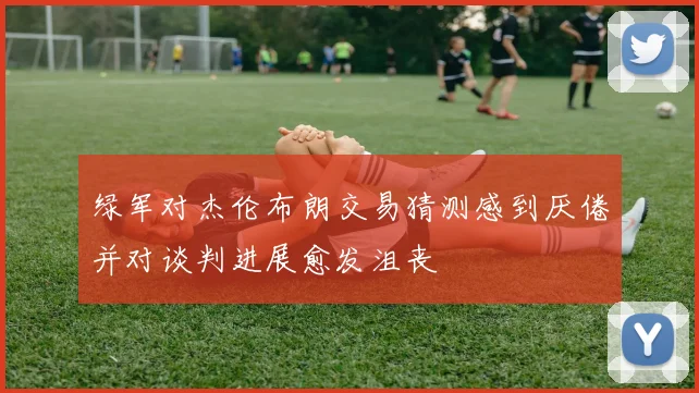 绿军对杰伦布朗交易猜测感到厌倦并对谈判进展愈发沮丧