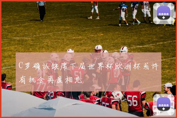 C罗确认缺席下届世界杯欧洲杯或许有机会再度相见