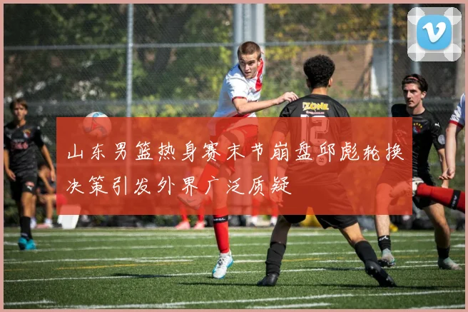 山东男篮热身赛末节崩盘邱彪轮换决策引发外界广泛质疑