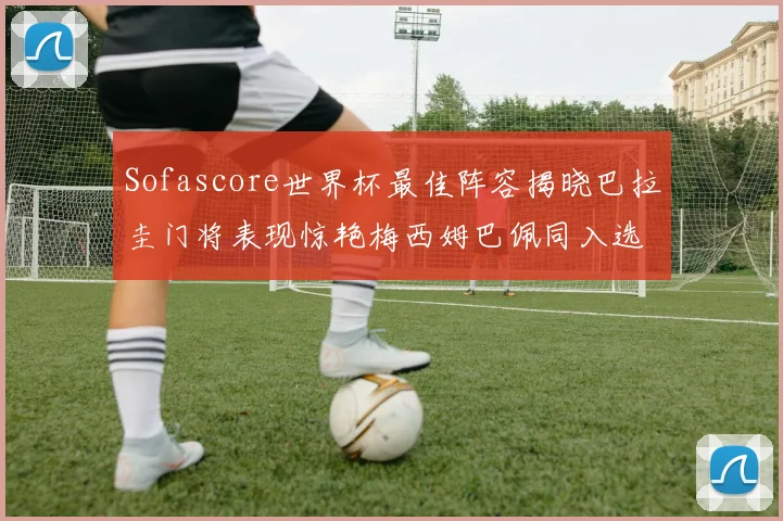 Sofascore世界杯最佳阵容揭晓巴拉圭门将表现惊艳梅西姆巴佩同入选
