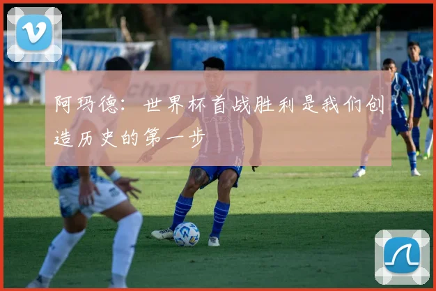 阿玛德：世界杯首战胜利是我们创造历史的第一步