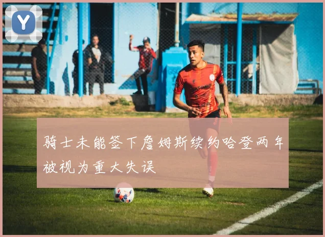 骑士未能签下詹姆斯续约哈登两年被视为重大失误
