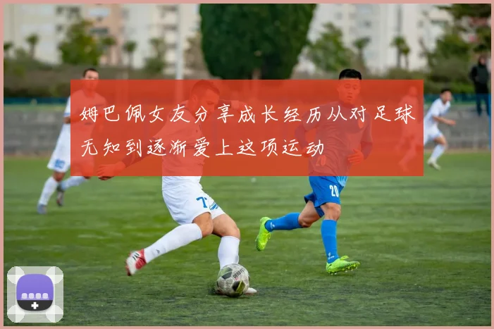 姆巴佩女友分享成长经历从对足球无知到逐渐爱上这项运动
