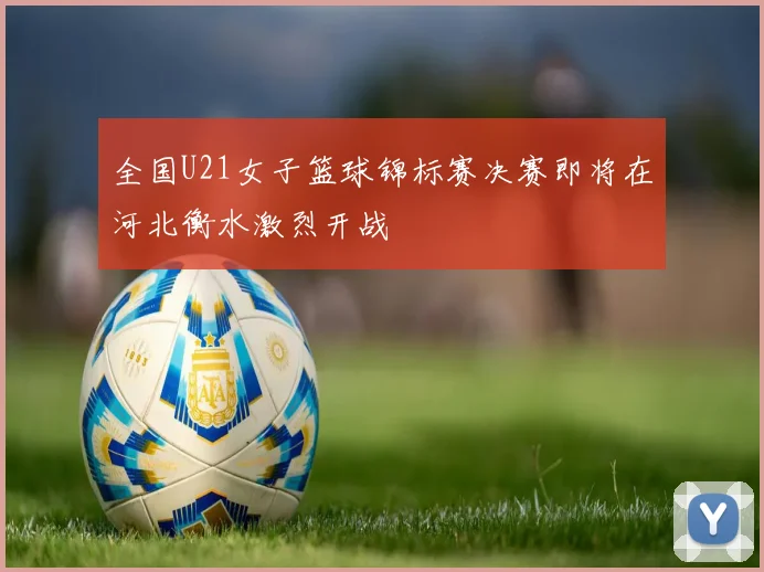 全国U21女子篮球锦标赛决赛即将在河北衡水激烈开战