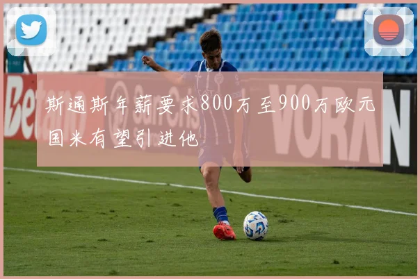斯通斯年薪要求800万至900万欧元国米有望引进他