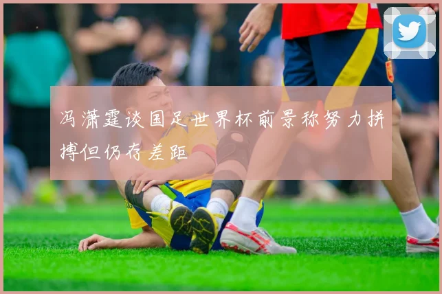 冯潇霆谈国足世界杯前景称努力拼搏但仍存差距