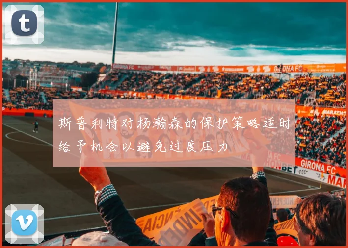 斯普利特对杨瀚森的保护策略适时给予机会以避免过度压力
