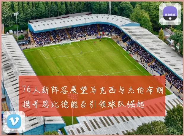 76人新阵容展望马克西与杰伦布朗携手恩比德能否引领球队崛起